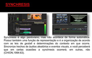 Synchresis é algo pavloviano, mas não acontece de forma automática.
Possui também uma função de representação e é a organização de acordo
com as leis de gestalt e determinações do contexto em que ocorre.
Sincronize trechos de áudios aleatórios e eventos visuais, e você perceberá
que em certas ocasiões a synchresis ocorrerá; em outras, não
(CHION,1994:63).
 