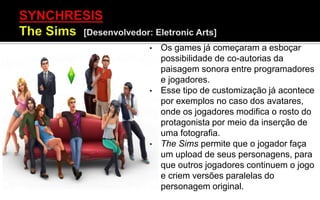 • Os games já começaram a esboçar
possibilidade de co-autorias da
paisagem sonora entre programadores
e jogadores.
• Esse tipo de customização já acontece
por exemplos no caso dos avatares,
onde os jogadores modifica o rosto do
protagonista por meio da inserção de
uma fotografia.
• The Sims permite que o jogador faça
um upload de seus personagens, para
que outros jogadores continuem o jogo
e criem versões paralelas do
personagem original.
 