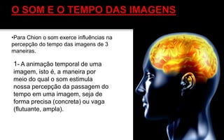 1- A animação temporal de uma
imagem, isto é, a maneira por
meio do qual o som estimula
nossa percepção da passagem do
tempo em uma imagem, seja de
forma precisa (concreta) ou vaga
(flutuante, ampla).
•Para Chion o som exerce influências na
percepção do tempo das imagens de 3
maneiras.
 
