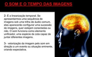2- É a linearização temporal. Se
apresentarmos uma sequência de
imagens sob uma trilha de áudio comum,
elas aparecerão configurar uma sucessão
de imagens, quer estejam conectadas ou
não. O som funciona como elemento
unificador, uma espécie de cola capaz de
juntar diferentes imagens.
3- vetorização da imagem pelo som em
direção a um evento ou situação eminente,
criando expectativa.
 