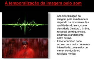 • A temporalização da
imagem pelo som também
depende da natureza e das
qualidades do som, como:
densidade ( textura), timbre,
resposta de frequências,
dinâmica e andamento,
entre outras.
• Esse fenômeno pode
ocorrer com maior ou menor
intensidade, com maior ou
menor condução ou
restrição rítmica.
 
