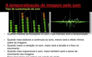 • Quando maiores as flutuações no som, mais intensas será a temporização
.
• Quando mais estáveis e contínuos os sons, menor será o efeito rítmico
sobre as imagens.
• Quando maior a variação no som, maior será a tensão e o foco no
movimento.
• Quando mais imprevisível o som, maior também será o senso de
movimento nas imagens.
 