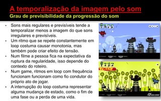 • Sons mais regulares e previsíveis tende a
temporalizar menos a imagem do que sons
irregulares e previsíveis.
• Um ritmo que se repete constantemente em
loop costuma causar monotonia, mas
também pode criar efeito de tensão.
• Num filme a pessoa fica na expectativa da
ruptura da regularidade, isso depende do
contexto do roteiro.
• Num game, ritmos em loop com frequência
funcionam funcionam como fio condutor do
próprio ato de jogar.
• A interrupção do loop costuma representar
alguma mudança de estado, como o fim de
uma fase ou a perda de uma vida.
 