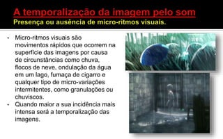 • Micro-ritmos visuais são
movimentos rápidos que ocorrem na
superfície das imagens por causa
de circunstâncias como chuva,
flocos de neve, ondulação da água
em um lago, fumaça de cigarro e
qualquer tipo de micro-variações
intermitentes, como granulações ou
chuviscos.
• Quando maior a sua incidência mais
intensa será a temporalização das
imagens.
 