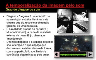 • Diegese - Diegese é um conceito de
narratologia, estudos literários e de
cinema que diz respeito à dimensão
ficcional de uma narrativa.
• É a realidade própria da narrativa (
Mundo ficcional), à parte da realidade
externa de quem lê ( o chamado
“mundo real).
• O tempo diegético e o espaço diegético
são, o tempo e o que espaço que
decorrem ou existem dentro da trama,
com sua particularidade, limites e
coerências determinadas pelo autor.
 