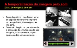 • Sons diegéticos ( que fazem parte
do espaço da narrativa) impõem
um tempo linear, cronológico, às
imagens.
• Sons não diegéticos permitem criar
a sensação de simultaneidade nas
imagens, ainda que elas sejam
apresentadas sequentemente.
 