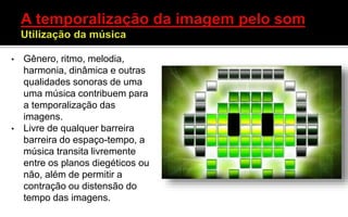 • Gênero, ritmo, melodia,
harmonia, dinâmica e outras
qualidades sonoras de uma
uma música contribuem para
a temporalização das
imagens.
• Livre de qualquer barreira
barreira do espaço-tempo, a
música transita livremente
entre os planos diegéticos ou
não, além de permitir a
contração ou distensão do
tempo das imagens.
 
