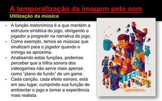 • A função metonímica é a que mantém a
estrutura sintática do jogo, obrigando o
jogador a progredir na narrativa do jogo.
• Como exemplo, temos as músicas que
sinalizam para o jogador quando o
inimigo se aproxima.
• Analisando estas funções, podemos
perceber que a trilha sonora dos
videogames não serve mais apenas
como “plano de fundo” de um game.
• Cada canção, cada efeito sonoro, está
em seu lugar, cumprindo sua função de
ambientar o jogo e tornar a experiência
mais realista.
 
