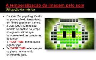 • Os sons têm papel significativo
na percepção do tempo tanto
em filmes quanto em games.
• J. Juul (2004:133) no seu
modelo de análise do tempo
nos games, afirma que
basicamente duas categorias
de tempo:
• 1- PLAY TIME- tempo que o
jogador joga
• 2- EVENT TIME- o tempo que
se passa no interior do
universo do jogo.
 