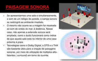 • Se apresentarmos uma sala e simultaneamente,
o som de um relógio de parede, o campo sonoro
se restringirá ao ambiente imediato.
• O mesmo não ocorre se a imagem for mostrada
ao som de ondas do mar, à distância. Nesse
caso, não apenas a extensão sonora será
ampliada, como o áudio funcionará como índice
de que aquela sala está no interior de uma casa
próxima à praia.
• Tecnologias como o Dolby Digital, o DTS e o THX
são bastante úteis para a criação de paisagens
sonoras, por meio de utilização de múltiplos alto-
falantes ( surround) em torno do ouvinte.
 
