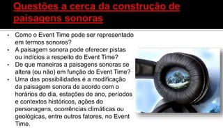 • Como o Event Time pode ser representado
em termos sonoros?
• A paisagem sonora pode oferecer pistas
ou indícios a respeito do Event Time?
• De que maneiras a paisagens sonoras se
altera (ou não) em função do Event Time?
• Uma das possibilidades é a modificação
da paisagem sonora de acordo com o
horários do dia, estações do ano, períodos
e contextos históricos, ações do
personagens, ocorrências climáticas ou
geológicas, entre outros fatores, no Event
Time.
 