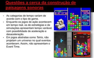 • As categorias de tempo variam de
acordo com o tipo de game.
• Enquanto os jogos de ação acontecem
em tempo real, os de estratégias e de
simulações apresentam tempo variável,
com possibilidade de aceleração e
desaceleração.
• Em jogos abstratas como Tetris, não
projetam um universo no qual eventos
acontecem. Assim, não apresentam o
Event Time.
 