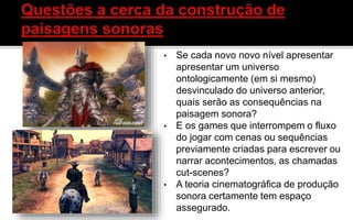 • Se cada novo novo nível apresentar
apresentar um universo
ontologicamente (em si mesmo)
desvinculado do universo anterior,
quais serão as consequências na
paisagem sonora?
• E os games que interrompem o fluxo
do jogar com cenas ou sequências
previamente criadas para escrever ou
narrar acontecimentos, as chamadas
cut-scenes?
• A teoria cinematográfica de produção
sonora certamente tem espaço
assegurado.
 