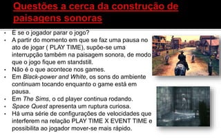 • E se o jogador parar o jogo?
• A partir do momento em que se faz uma pausa no
ato de jogar ( PLAY TIME), supõe-se uma
interrupção também na paisagem sonora, de modo
que o jogo fique em standstill.
• Não é o que acontece nos games.
• Em Black-power and White, os sons do ambiente
continuam tocando enquanto o game está em
pausa.
• Em The Sims, o cd player continua rodando.
• Space Quest apresenta um ruptura curiosa.
• Há uma série de configurações de velocidades que
interferem na relação PLAY TIME X EVENT TIME e
possibilita ao jogador mover-se mais rápido.
 