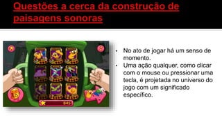 • No ato de jogar há um senso de
momento.
• Uma ação qualquer, como clicar
com o mouse ou pressionar uma
tecla, é projetada no universo do
jogo com um significado
específico.
 