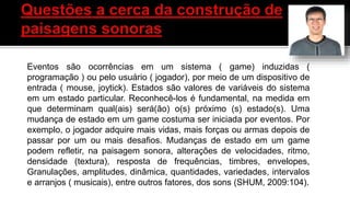 Eventos são ocorrências em um sistema ( game) induzidas (
programação ) ou pelo usuário ( jogador), por meio de um dispositivo de
entrada ( mouse, joytick). Estados são valores de variáveis do sistema
em um estado particular. Reconhecê-los é fundamental, na medida em
que determinam qual(ais) será(ão) o(s) próximo (s) estado(s). Uma
mudança de estado em um game costuma ser iniciada por eventos. Por
exemplo, o jogador adquire mais vidas, mais forças ou armas depois de
passar por um ou mais desafios. Mudanças de estado em um game
podem refletir, na paisagem sonora, alterações de velocidades, ritmo,
densidade (textura), resposta de frequências, timbres, envelopes,
Granulações, amplitudes, dinâmica, quantidades, variedades, intervalos
e arranjos ( musicais), entre outros fatores, dos sons (SHUM, 2009:104).
 