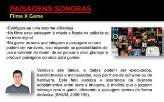 Variáveis são dados, e dados podem ser executados,
transformados e manipulados, seja por meio de software ou de
hardware. Este fato viabiliza a ocorrência de diversos
acoplamentos entre sons e imagens, à medida que o jogador
interage com o game, alterando a paisagem sonora de forma
dinâmica (SHUM, 2009:105).
•Configura-se uma enorme diferença.
•No filme essa paisagem é criada e fixada na película ou
no meio digital.
•No game os sons que integram a paisagem sonora
podem ser variáveis, isso expande as possibilidades do
uso e também do modo de se pensar e criar, planejar e
produzir paisagens sonoras para games.
 