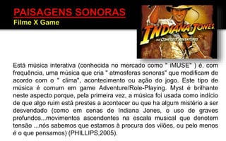 Está música interativa (conhecida no mercado como " iMUSE" ) é, com
frequência, uma música que cria " atmosferas sonoras" que modificam de
acordo com o " clima", acontecimento ou ação do jogo. Este tipo de
música é comum em game Adventure/Role-Playing. Myst é brilhante
neste aspecto porque, pela primeira vez, a música foi usada como indício
de que algo ruim está prestes a acontecer ou que ha algum mistério a ser
desvendado (como em cenas de Indiana Jones, o uso de graves
profundos...movimentos ascendentes na escala musical que denotem
tensão ...nós sabemos que estamos à procura dos vilões, ou pelo menos
é o que pensamos) (PHILLIPS,2005).
 
