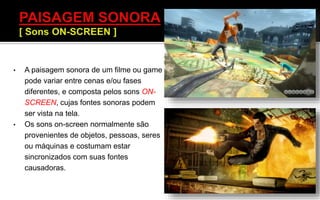 • A paisagem sonora de um filme ou game
pode variar entre cenas e/ou fases
diferentes, e composta pelos sons ON-
SCREEN, cujas fontes sonoras podem
ser vista na tela.
• Os sons on-screen normalmente são
provenientes de objetos, pessoas, seres
ou máquinas e costumam estar
sincronizados com suas fontes
causadoras.
 