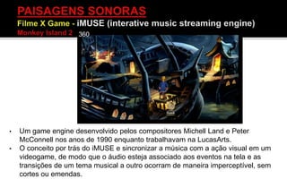 • Um game engine desenvolvido pelos compositores Michell Land e Peter
McConnell nos anos de 1990 enquanto trabalhavam na LucasArts.
• O conceito por trás do iMUSE e sincronizar a música com a ação visual em um
videogame, de modo que o áudio esteja associado aos eventos na tela e as
transições de um tema musical a outro ocorram de maneira imperceptível, sem
cortes ou emendas.
 