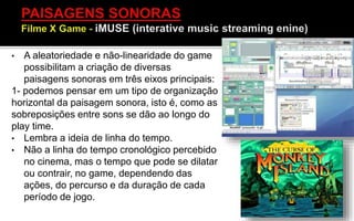 • A aleatoriedade e não-linearidade do game
possibilitam a criação de diversas
paisagens sonoras em três eixos principais:
1- podemos pensar em um tipo de organização
horizontal da paisagem sonora, isto é, como as
sobreposições entre sons se dão ao longo do
play time.
• Lembra a ideia de linha do tempo.
• Não a linha do tempo cronológico percebido
no cinema, mas o tempo que pode se dilatar
ou contrair, no game, dependendo das
ações, do percurso e da duração de cada
período de jogo.
 