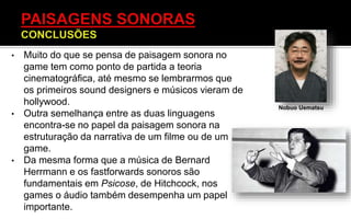 • Muito do que se pensa de paisagem sonora no
game tem como ponto de partida a teoria
cinematográfica, até mesmo se lembrarmos que
os primeiros sound designers e músicos vieram de
hollywood.
• Outra semelhança entre as duas linguagens
encontra-se no papel da paisagem sonora na
estruturação da narrativa de um filme ou de um
game.
• Da mesma forma que a música de Bernard
Herrmann e os fastforwards sonoros são
fundamentais em Psicose, de Hitchcock, nos
games o áudio também desempenha um papel
importante.
Nobuo Uematsu
 