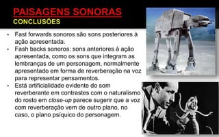 • Fast forwards sonoros são sons posteriores à
ação apresentada.
• Fash backs sonoros: sons anteriores à ação
apresentada, como os sons que integram as
lembranças de um personagem, normalmente
apresentado em forma de reverberação na voz
para representar pensamentos.
• Está artificialidade evidente do som
reverberante em contrastes com o naturalismo
do rosto em close-up parece sugerir que a voz
com reverberação vem de outro plano, no
caso, o plano psíquico do personagem.
 