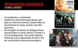 • O escafandro e a borboleta.
• História de Jean-Dominique Bauby que
após um derrame cerebral, perde todos os
movimentos do corpo, exceto o do olho
esquerdo.
• Na mixagem surround, os diálogos foram
posicionados no canal central ( frontal) e a
voz do protagonista, nos canais laterais,
indicando sua incapacidade de falar e de
ser ouvido pelos demais personagens.
 