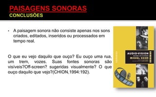 • A paisagem sonora não consiste apenas nos sons
criados, editados, inseridos ou processados em
tempo real.
O que eu vejo daquilo que ouço? Eu ouço uma rua,
um trem, vozes. Suas fontes sonoras são
visíveis?Off-screen? sugeridas visualmente? O que
ouço daquilo que vejo?(CHION,1994:192).
 