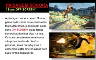 • A paisagem sonora de um filme ou
game pode variar entre cenas e/ou
fases diferentes, e composta pelos
sons ON-SCREEN, cujas fontes
sonoras podem ser vista na tela.
• Os sons on-screen normalmente
são provenientes de objetos,
pessoas, seres ou máquinas e
costumam estar sincronizados com
suas fontes causadoras.
 