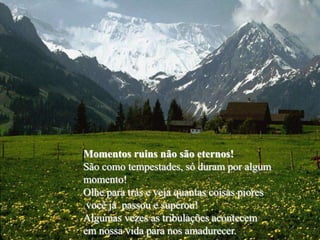 Momentos ruins não são eternos!
São como tempestades, só duram por algum
momento!
Olhe para trás e veja quantas coisas piores
 você já passou e superou!
Algumas vezes as tribulações acontecem
em nossa vida para nos amadurecer.
 
