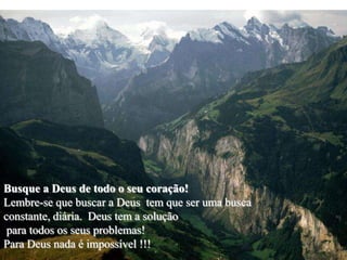 Busque a Deus de todo o seu coração!
Lembre-se que buscar a Deus tem que ser uma busca
constante, diária. Deus tem a solução
 para todos os seus problemas!
Para Deus nada é impossível !!!
 