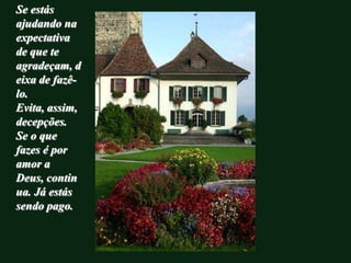 Se estás
ajudando na
expectativa
de que te
agradeçam, d
eixa de fazê-
lo.
Evita, assim,
decepções.
Se o que
fazes é por
amor a
Deus, contin
ua. Já estás
sendo pago.
 