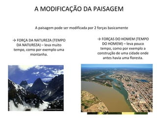 A MODIFICAÇÃO DA PAISAGEM A paisagem pode ser modificada por 2 forças basicamente ->  FORÇAS DO HOMEM (TEMPO DO HOMEM) – leva pouco tempo, como por exemplo a construção de uma cidade onde antes havia uma floresta. ->  FORÇA DA NATUREZA (TEMPO DA NATUREZA) – leva muito tempo, como por exemplo uma montanha. 