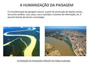 A HUMANIZAÇÃO DA PAISAGEM É a transformação da paisagem natural  a partir da construção de objetos sociais, tais como: prédios, ruas, casas, ruas e avenidas e sistemas de informação, etc. É possível através da técnica e tecnologia. ALTERAÇÃO DA PAISAGEM ATRAVÉS DA FORÇA HUMANA 
