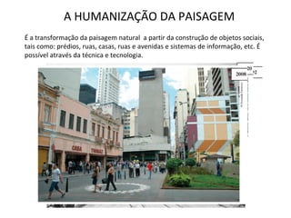 A HUMANIZAÇÃO DA PAISAGEM É a transformação da paisagem natural  a partir da construção de objetos sociais, tais como: prédios, ruas, casas, ruas e avenidas e sistemas de informação, etc. É possível através da técnica e tecnologia. 