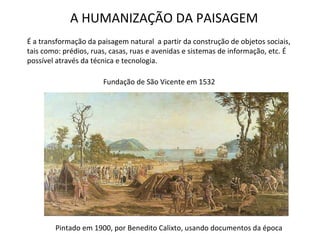 A HUMANIZAÇÃO DA PAISAGEM É a transformação da paisagem natural  a partir da construção de objetos sociais, tais como: prédios, ruas, casas, ruas e avenidas e sistemas de informação, etc. É possível através da técnica e tecnologia. Fundação de São Vicente em 1532 Pintado em 1900, por Benedito Calixto, usando documentos da época 