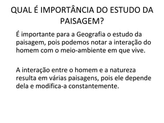 QUAL É IMPORTÂNCIA DO ESTUDO DA PAISAGEM? É importante para a Geografia o estudo da paisagem, pois podemos notar a interação do homem com o meio-ambiente em que vive. A interação entre o homem e a natureza resulta em várias paisagens, pois ele depende dela e modifica-a constantemente.  