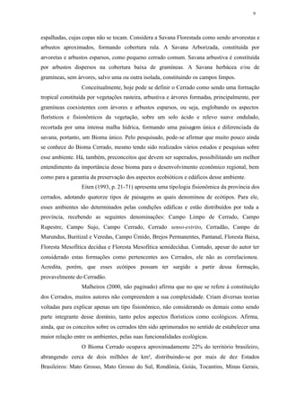 9




espalhadas, cujas copas não se tocam. Considera a Savana Florestada como sendo arvorestas e
arbustos aproximados, formando cobertura rala. A Savana Arborizada, constituída por
arvoretas e arbustos esparsos, como pequeno cerrado comum. Savana arbustiva é constituída
por arbustos dispersos na cobertura baixa de gramíneas. A Savana herbácea e/ou de
gramíneas, sem árvores, salvo uma ou outra isolada, constituindo os campos limpos.
                 Conceitualmente, hoje pode se definir o Cerrado como sendo uma formação
tropical constituída por vegetações rasteira, arbustiva e árvores formadas, principalmente, por
gramíneas coexistentes com árvores e arbustos esparsos, ou seja, englobando os aspectos
florísticos e fisionômicos da vegetação, sobre um solo ácido e relevo suave ondulado,
recortada por uma intensa malha hídrica, formando uma paisagem única e diferenciada da
savana, portanto, um Bioma único. Pelo pesquisado, pode-se afirmar que muito pouco ainda
se conhece do Bioma Cerrado, mesmo tendo sido realizados vários estudos e pesquisas sobre
esse ambiente. Há, também, preconceitos que devem ser superados, possibilitando um melhor
entendimento da importância desse bioma para o desenvolvimento econômico regional, bem
como para a garantia da preservação dos aspectos ecobióticos e edáficos desse ambiente.
                 Eiten (1993, p. 21-71) apresenta uma tipologia fisionômica da província dos
cerrados, adotando quatorze tipos de paisagens as quais denominou de ecótipos. Para ele,
esses ambientes são determinados pelas condições edáficas e estão distribuídos por toda a
província, recebendo as seguintes denominações: Campo Limpo de Cerrado, Campo
Rupestre, Campo Sujo, Campo Cerrado, Cerrado senso-estrito, Cerradão, Campo de
Murundus, Buritizal e Veredas, Campo Úmido, Brejos Permanentes, Pantanal, Floresta Baixa,
Floresta Mesofítica decídua e Floresta Mesofítica semidecídua. Contudo, apesar do autor ter
considerado estas formações como pertencentes aos Cerrados, ele não as correlacionou.
Acredita, porém, que esses ecótipos possam ter surgido a partir dessa formação,
provavelmente do Cerradão.
                 Malheiros (2000, não paginado) afirma que no que se refere à constituição
dos Cerrados, muitos autores não compreendem a sua complexidade. Criam diversas teorias
voltadas para explicar apenas um tipo fisionômico, não considerando os demais como sendo
parte integrante desse domínio, tanto pelos aspectos florísticos como ecológicos. Afirma,
ainda, que os conceitos sobre os cerrados têm sido aprimorados no sentido de estabelecer uma
maior relação entre os ambientes, pelas suas funcionalidades ecológicas.
                 O Bioma Cerrado ocupava aproximadamente 22% do território brasileiro,
abrangendo cerca de dois milhões de km², distribuindo-se por mais de dez Estados
Brasileiros: Mato Grosso, Mato Grosso do Sul, Rondônia, Goiás, Tocantins, Minas Gerais,
 