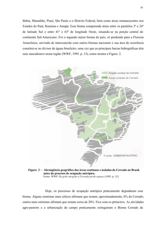 10




Bahia, Maranhão, Piauí, São Paulo e o Distrito Federal, bem como áreas remanescentes nos
Estados do Pará, Roraima e Amapá. Esse bioma compreende áreas entre os paralelos 3º e 24º
de latitude Sul e entre 41º e 63º de longitude Oeste, situando-se na porção central do
continente Sul-Americano. Foi o segundo maior bioma do país, só perdendo para a Floresta
Amazônica, servindo de interconexão com outros biomas nacionais e sua área de ocorrência
constitui-se no divisor de águas brasileiro, uma vez que as principais bacias hidrográficas têm
seus nascedouros nessa região (WWF, 1995. p. 13), como mostra a Figura 2.




    Figura 2 – Abrangência geográfica das áreas contínuas e isoladas do Cerrado no Brasil,
               antes do processo de ocupação antrópica.
                Fonte: WWF- De grão em grão o Cerrado perde espaço (1995, p. 12).




                 Hoje, os processos de ocupação antrópica praticamente degradaram esse
bioma. Alguns cientistas mais céticos afirmam que restam, aproximadamente, 8% do Cerrado,
outros mais otimistas afirmam que restam cerca de 20%. Fico com os primeiros. As atividades
agro-pastoris e a urbanização do campo praticamente extinguiram o Bioma Cerrado da
 