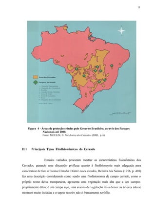 13




       Figura 4 - Áreas de proteção criadas pelo Governo Brasileiro, através dos Parques
                   Nacionais até 2000.
                  Fonte: MOULIN, N. Por dentro dos Cerrados (2000, p. 6).




II.1     Principais Tipos Fitofisionômicos do Cerrado


                    Estudos variados procuram mostrar as características fisionômicas dos
Cerrados, gerando uma discussão profícua quanto à fitofisionomia mais adequada para
caracterizar de fato o Bioma Cerrado. Dentre esses estudos, Bezerra dos Santos (1956, p. 410)
faz uma descrição considerando como sendo uma fitofisionomia de campo cerrado, como o
próprio nome deixa transparecer, apresenta uma vegetação mais alta que a dos campos
propriamente ditos; é um campo sujo, uma savana de vegetação mais densa: as árvores não se
mostram muito isoladas e o tapete rasteiro não é francamente xerófilo.
 