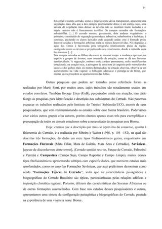 14




                       Em geral, o campo cerrado, como o próprio nome deixa transparecer, apresenta uma
                       vegetação mais alta que a dos campos propriamente ditos; é um campo sujo, uma
                       savana de vegetação mais densa: as árvores não se mostram muito isoladas e o
                       tapete rasteiro não é francamente xerófilo. Os campos cerrados são formações
                       subxerófilas. [...] O cerrado mostra, geralmente, dois andares vegetativos: o
                       primeiro, constituído de vegetação graminácea, arbustiva, subarbustiva e herbácea, é
                       contínuo, enchendo os claros deixados pelo segundo andar; este é formado pelas
                       árvores isoladas e formações arbóreas mais ou menos desenvolvidas. No chapadão, a
                       ação dos ventos é favorecida pela topografia relativamente plana da região,
                       castigando assim as árvores e prejudicando seu crescimento, donde a reduzida copa
                       das mesmas. [...]
                       Nos campos cerrados as fôlhas não caem ao mesmo tempo: a mudança opera-se por
                       espécie e grupos de árvores, num arremedo de estação, como se dá nas florestas
                       semideciduais. A vegetação, embora tenha caráter permanente, sofre modificações
                       estacionais; na estação seca, a paisagem dá uma nota de angústia pelo retorcido dos
                       caules e dos galhos mais ou menos desnudados; na estação chuvosa, observa-se um
                       aceleramento na vida vegetal: a folhagem adensa-se e pintalga-se de flores, que
                       muitas vezes precedem ao aparecimento das folhas.


                 Outras pesquisas que podem ser tomadas como referência foram as
realizadas por Mario Ferri, por muitos anos, cujos trabalhos são notadamente usados em
estudos correlatos. Também George Eiten (UnB), pesquisador ainda em atuação, tem dado
fôlego às pesquisas para identificação e descrição dos subsistemas do Cerrado. Não podemos
esquecer os trabalhos realizados pelo Instituto do Trópico Subúmido/UCG, através de seus
pesquisadores, que vem redimensionando os estudos sobre esse bioma brasileiro. Poderíamos
citar vários outros grupos e/ou autores, porém citamos apenas esses três para exemplificar a
preocupação de todos os demais estudiosos sobre a necessidade de pesquisar esse Bioma.
                 Hoje, cremos que a descrição que mais se aproxima do consenso, quanto à
fisionomia do Cerrado, é a realizada por Ribeiro e Walter (1998, p. 104 -152), na qual são
descritas três formações, divididas em onze tipos fitofisionômicos gerais, enquadrados em
Formações Florestais (Mata Ciliar, Mata de Galeria, Mata Seca e Cerradão), Savânicas,
[apesar de discordarmos deste termo], (Cerrado sentido restrito, Parque de Cerrado, Palmeiral
e Vereda) e Campestres (Campo Sujo, Campo Rupestre e Campo Limpo), muitos desses
tipos fitofisionômicos apresentando subtipos com especificidades, que merecem estudos mais
aprofundados, como no caso das Formações Savânicas, que aqui preferimos denominar como
sendo “Formações Típicas de Cerrado ”, visto que as características paisagísticas e
biogeográficas do Cerrado Brasileiro são típicas, particularizadas pelas relações edáficas e
imposição climática regional. Portanto, diferem das características das Savanas Africanas ou
de outras formações assemelhadas. Com base nos estudos desses pesquisadores e outros,
apresentamos uma síntese da configuração paisagística e biogeográficas do Cerrado, pautada
na experiência de uma vivência nesse Bioma .
 