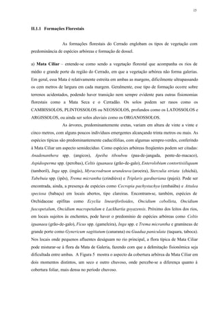 15




II.1.1 Formações Florestais


                 As formações florestais do Cerrado englobam os tipos de vegetação com
predominância de espécies arbóreas e formação de dossel.

a) Mata Ciliar – entende-se como sendo a vegetação florestal que acompanha os rios de
médio e grande porte da região do Cerrado, em que a vegetação arbórea não forma galerias.
Em geral, essa Mata é relativamente estreita em ambas as margens, dificilmente ultrapassando
os cem metros de largura em cada margem. Geralmente, esse tipo de formação ocorre sobre
terrenos acidentados, podendo haver transição nem sempre evidente para outras fisionomias
florestais como a Mata Seca e o Cerradão. Os solos podem ser rasos como os
CAMBISSOLOS, PLINTOSSOLOS ou NEOSSOLOS, profundos como os LATOSSOLOS e
ARGISSOLOS, ou ainda ser solos aluviais como os ORGANOSSOLOS.
                 As árvores, predominantemente eretas, variam em altura de vinte a vinte e
cinco metros, com alguns poucos indivíduos emergentes alcançando trinta metros ou mais. As
espécies típicas são predominantemente caducifólias, com algumas sempre-verdes, conferindo
à Mata Ciliar um aspecto semidecíduo. Como espécies arbóreas freqüentes podem ser citadas:
Anadenanthera spp. (angicos), Apeiba tiboubou (pau-de-jangada, pente-de-macaco),
Aspidosperma spp. (perobas), Celtis iguanaea (grão-de-galo), Enterolobium contortisiiliquum
(tamboril), Inga spp. (ingás), Myracrodruon urundeuva (aroeira), Sterculia striata (chichá),
Tabebuia spp. (ipês), Trema micrantha (crindiúva) e Triplaris gardneriana (pajeú). Pode ser
encontrada, ainda, a presença de espécies como Cecropia pachystachya (embaúba) e Attalea
speciosa (babaçu) em locais abertos, tipo clareiras. Encontram-se, também, espécies de
Orchidaceae epífitas como Ecyclia lineariforlioides, Oncidium cebolleta, Oncidium
fuscopetalum, Oncidium macropetalum e Lackhartia goyazensis. Próximo dos leitos dos rios,
em locais sujeitos às enchentes, pode haver o predomínio de espécies arbóreas como Celtis
iguanaea (grão-de-galo), Ficus spp. (gameleira), Inga spp. e Trema micrantha e gramíneas de
grande porte como Gynericum sagittatum (canarana) ou Guadua paniculata (taquara, taboca).
Nos locais onde pequenos afluentes deságuam no rio principal, a flora típica de Mata Ciliar
pode misturar-se à flora da Mata de Galeria, fazendo com que a delimitação fisionômica seja
dificultada entre ambas. A Figura 5 mostra o aspecto da cobertura arbórea da Mata Ciliar em
dois momentos distintos, um seco e outro chuvoso, onde percebe-se a diferença quanto à
cobertura foliar, mais densa no período chuvoso.
 