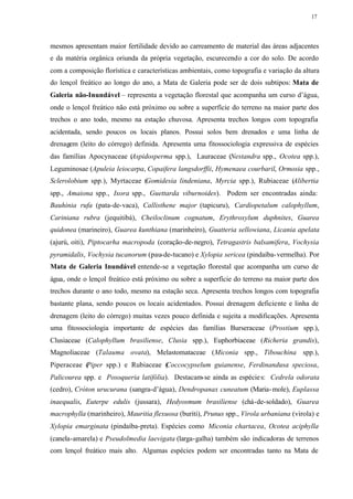 17




mesmos apresentam maior fertilidade devido ao carreamento de material das áreas adjacentes
e da matéria orgânica oriunda da própria vegetação, escurecendo a cor do solo. De acordo
com a composição florística e características ambientais, como topografia e variação da altura
do lençol freático ao longo do ano, a Mata de Galeria pode ser de dois subtipos: Mata de
Galeria não-Inundável – representa a vegetação florestal que acompanha um curso d’água,
onde o lençol freático não está próximo ou sobre a superfície do terreno na maior parte dos
trechos o ano todo, mesmo na estação chuvosa. Apresenta trechos longos com topografia
acidentada, sendo poucos os locais planos. Possui solos bem drenados e uma linha de
drenagem (leito do córrego) definida. Apresenta uma fitossociologia expressiva de espécies
das famílias Apocynaceae (Aspidosperma spp.), Lauraceae (Nestandra spp., Ocotea spp.),
Leguminosae (Apuleia leiocarpa, Copaifera langsdorffii, Hymenaea courbaril, Ormosia spp.,
Sclerolobium spp.), Myrtaceae (Gomidesia lindeniana, Myrcia spp.), Rubiaceae (Alibertia
spp., Amaiona spp., Ixora spp., Guettarda viburnoides). Podem ser encontradas ainda:
Bauhinia rufa (pata-de-vaca), Callisthene major (tapicuru), Cardiopetalum calophyllum,
Cariniana rubra (jequitibá), Cheiloclinum cognatum, Erythroxylum duphnites, Guarea
quidonea (marineiro), Guarea kunthiana (marinheiro), Guatteria sellowiana, Licania apelata
(ajurú, oiti), Piptocarha macropoda (coração-de-negro), Tetragastris balsamifera, Vochysia
pyramidalis, Vochysia tucanorum (pau-de-tucano) e Xylopia sericea (pindaíba- vermelha). Por
Mata de Galeria Inundável entende-se a vegetação florestal que acompanha um curso de
água, onde o lençol freático está próximo ou sobre a superfície do terreno na maior parte dos
trechos durante o ano todo, mesmo na estação seca. Apresenta trechos longos com topografia
bastante plana, sendo poucos os locais acidentados. Possui drenagem deficiente e linha de
drenagem (leito do córrego) muitas vezes pouco definida e sujeita a modificações. Apresenta
uma fitossociologia importante de espécies das famílias Burseraceae (Prostium spp.),
Clusiaceae (Calophyllum brasiliense, Clusia spp.), Euphorbiaceae (Richeria grandis),
Magnoliaceae (Talauma ovata), Melastomataceae (Miconia spp., Tibouchina spp.),
Piperaceae (
           Piper spp.) e Rubiaceae ( occocypselum guianense, Ferdinandusa speciosa,
                                   C
Palicourea spp. e Posoqueria latifólia). Destacam-se ainda as espécie s: Cedrela odorata
(cedro), Cróton urucurana (sangra-d’água), Dendropanax cuneatum (Maria- mole), Euplassa
inaequalis, Euterpe edulis (jussara), Hedyosmum brasiliense (chá-de-soldado), Guarea
macrophylla (marinheiro), Mauritia flexuosa (buriti), Prunus spp., Virola urbaniana (virola) e
Xylopia emarginata (pindaíba-preta). Espécies como Miconia chartacea, Ocotea aciphylla
(canela-amarela) e Pseudolmedia laevigata (larga-galha) também são indicadoras de terrenos
com lençol freático mais alto. Algumas espécies podem ser encontradas tanto na Mata de
 