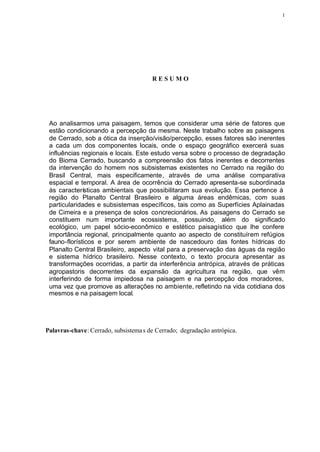 1




                                       RESUMO




 Ao analisarmos uma paisagem, temos que considerar uma série de fatores que
 estão condicionando a percepção da mesma. Neste trabalho sobre as paisagens
 de Cerrado, sob a ótica da inserção/visão/percepção, esses fatores são inerentes
 a cada um dos componentes locais, onde o espaço geográfico exercerá suas
 influências regionais e locais. Este estudo versa sobre o processo de degradação
 do Bioma Cerrado, buscando a compreensão dos fatos inerentes e decorrentes
 da intervenção do homem nos subsistemas existentes no Cerrado na região do
 Brasil Central, mais especificamente, através de uma análise comparativa
 espacial e temporal. A área de ocorrência do Cerrado apresenta-se subordinada
 às características ambientais que possibilitaram sua evolução. Essa pertence à
 região do Planalto Central Brasileiro e alguma áreas endêmicas, com suas
 particularidades e subsistemas específicos, tais como as Superfícies Aplainadas
 de Cimeira e a presença de solos concrecionários. As paisagens do Cerrado se
 constituem num importante ecossistema, possuindo, além do significado
 ecológico, um papel sócio-econômico e estético paisagístico que lhe confere
 importância regional, principalmente quanto ao aspecto de constituírem refúgios
 fauno-florísticos e por serem ambiente de nascedouro das fontes hídricas do
 Planalto Central Brasileiro, aspecto vital para a preservação das águas da região
 e sistema hídrico brasileiro. Nesse contexto, o texto procura apresentar as
 transformações ocorridas, a partir da interferência antrópica, através de práticas
 agropastoris decorrentes da expansão da agricultura na região, que vêm
 interferindo de forma impiedosa na paisagem e na percepção dos moradores,
 uma vez que promove as alterações no ambiente, refletindo na vida cotidiana dos
 mesmos e na paisagem local.




Palavras-chave: Cerrado, subsistema s de Cerrado; degradação antrópica.
 