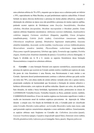 20




uma cobertura arbórea de 70 a 95%, enquanto que na época seca a cobertura pode ser inferior
a 50%, especialmente na Mata Decídua, na qual predominam espécies caducifólias. O dossel
fechado na época chuvosa desfavorece a presença de muitas plantas arbustivas, enquanto a
diminuição da cobertura na época seca não possibilita a presença de muitas espécies epífitas,
podendo ocorrer espécies de Orchidaceae como Encyclya linearifolioides, Oncidium
cebolleta, Oncidium fuscopetalum, Oncidium macropetalum e Oncidium pumilim. Como
espécies arbóreas freqüentes encontram-se: Amburana cearensis (imburana), Anadenanthera
colubrina (angico), Cariniana estrellensis (bingueiro, jequitibá), Cássia ferruginea
(canafístula-preta),   Cedrela     fissilis   (cedro),   Centrolobium   tomentosum   (araribá),
Chloroleucon tenuiflorum (jurema), Dilodendron bippinatum (maria-pobre), Guazuma
ulmifolia (mutamba), Jacaranda caroba (caroba), Lonchocarpus sericeus (imbira-de-porco),
Myracrodruon       urundeva      (aroeira),   Physocallimma     scaberrimum   (cega-machado),
Platycyamus regnellii (pau-pereira), Tabebuia spp. (ipês), Terminalia spp. (capitão), Trichilia
elegans, Zanthoxylum rhoifolium (maminha-de-porca) e Cavanillesia arborea (barriguda). A
Figura 8, dividida em A, B e C, mostra os aspectos fisionômicos dessa formação
fitossocionômica e respectivas coberturas arbóreas.

d)     Cerradão – é uma formação florestal com aspectos xeromórficos, caracterizado pela
presença de espécies que ocorrem no Cerrado sentido restrito e também por espécies de mata.
Do ponto de vista fisionômico é uma floresta, mas floristicamente é mais similar a um
Cerrado. Apresenta dossel predominantemente contínuo e cobertura arbórea que pode oscilar
em torno dos 70%, com altura média do estrato arbóreo variando entre oito e quinze metros,
propiciando condições de luminosidade que favorecem a formação de estratos arbustivo e
herbáceo diferenciados, com espécies de epífitas reduzidas. Quanto aos solos, são profundos,
bem drenados, de média e baixa fertilidade, ligeiramente ácidos, pertencentes às classes de
LATOSSOLOS Vermelho-Escuro, Vermelho-Amarelo ou Roxo, podendo ocorrer, também,
CAMBISSOLOS distróficos. O teor de matéria orgânica nos horizontes superficiais é médio e
recebe um incremento anual de resíduos orgânicos provenientes da deposição de folhas
durante a estação seca. Em função da fertilidade do solo, o Cerradão pode ser classificado
como Cerradão Distrófico (solos pobres) ou Cerradão Mesotrófico (solos mais ricos), cada
qual possuindo espécies características adaptadas a esses ambientes edáficos. Genericamente,
as espécies arbóreas mais freqüentes no Cerradão são: Callisthene fasciculata (jacaré),
Caryocar brasiliense (pequi), Copaifera langosdorffii (pau-d’óleo), Emmotum nitens (sobre),
Hirtella glandulosa (oiti), Lafoensia pacari (mangaba- brava, pacari), Magonia pubescens
 