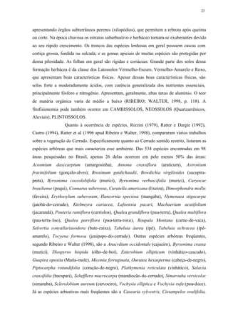 23




apresentando órgãos subterrâneos perenes (xilopódios), que permitem a rebrota após queima
ou corte. Na época chuvosa os estratos subarbustivo e herbáceo tornam- se exuberantes devido
ao seu rápido crescimento. Os troncos das espécies lenhosas em geral possuem cascas com
cortiça grossa, fendida ou sulcada, e as gemas apiciais de muitas espécies são protegidas por
densa pilosidade. As folhas em geral são rígidas e coriáceas. Grande parte dos solos dessa
formação herbácea é da classe dos Latossolos Vermelho-Escuro, Vermelho-Amarelo e Roxo,
que apresentam boas características físicas. Apesar dessas boas características físicas, são
solos forte a moderadamente ácidos, com carência generalizada dos nutrientes essenciais,
principalmente fósforo e nitrogênio. Apresentam, geralmente, altas taxas de alumínio. O teor
de matéria orgânica varia de médio a baixo (RIBEIRO; WALTER, 1998, p. 118). A
fitofisionomia pode também ocorrer em CAMBISSOLOS, NEOSSOLOS (Quartzarrênicos,
Aluviais), PLINTOSSOLOS.
                 Quanto à ocorrência de espécies, Rizzini (1979), Ratter e Dargie (1992),
Castro (1994), Ratter et al. (1996 apud Ribeiro e Walter, 1998), compararam vários trabalhos
sobre a vegetação do Cerrado. Especificamente quanto ao Cerrado sentido restrito, listaram as
espécies arbóreas que mais caracteriza esse ambiente. Das 534 espécies encontradas em 98
áreas pesquisadas no Brasil, apenas 26 delas ocorrem em pelo menos 50% das áreas:
Acosmium     dasycarptum    (amargosinha),   Annona     crassiflora   (araticum),   Astronium
fraxinifolium (gonçalo-alves), Brosimum gaidichaudii, Bowdichia virgilioides (sucupira-
preta), Byrsonima coccolobifolia (murici), Byrsonima verbascifolia (murici), Caryocar
brasiliense (pequi), Connarus suberosus, Curatella americana (lixeira), Dimorphondra mollis
(faveira), Erythoxylum suberosum, Hancornia speciosa (mangaba), Hymenaea stigocarpa
(jatobá-do-cerrado), Kielmeyra cariacea, Lafoensia pacari, Machaerium acutifolium
(jacarandá), Pouteria ramiflora (currioloa), Qualea grandiflora (pau-terra), Qualea multiflora
(pau-terra- liso), Qualea parviflora (pau-terra-roxo), Roupala Montana (carne-de-vaca),
Salvertia convallariaeodora (bate-caixa), Tabeluia áurea (ipê), Tabeluia ochracea (ipê-
amarelo), Tocyena formosa (jenipapo-do-cerrado). Outras espécies arbóreas freqüentes,
segundo Ribeiro e Walter (1998), são a Anacrdium occidentale (cajueiro), Byrsonima crassa
(murici), Diospyros hispida (olho-de-boi), Enterobium ellipticum (vinhático-cascudo),
Guapira oposita (Maria- mole), Miconia ferruginata, Ouratea hexasperma (cabeça-de-negro),
Piptocarpha rotundifolia (coração-de-negro), Plathymenia reticulata (vinhático), Salacia
crassifólia (bacupari), Schefflera macrocarpa (mandiocão-do-cerrado), Simarouba versicolor
(simaruba), Sclerolobium aureum (carvoeiro), Vochysia elliptica e Vochysia rufa (pau-doce).
Já as espécies arbustivas mais freqüentes são a Casearia sylvestris, Cissampelos ovalifolia,
 
