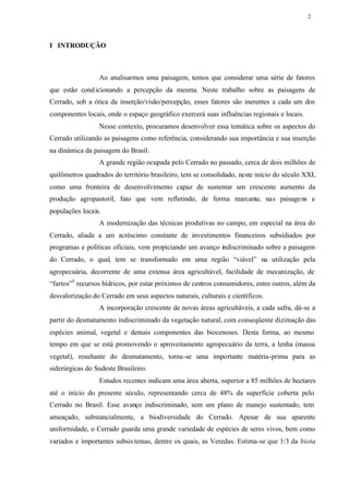 2




I INTRODUÇÃO



                 Ao analisarmos uma paisagem, temos que considerar uma série de fatores
que estão cond icionando a percepção da mesma. Neste trabalho sobre as paisagens de
Cerrado, sob a ótica da inserção/visão/percepção, esses fatores são inerentes a cada um dos
componentes locais, onde o espaço geográfico exercerá suas influências regionais e locais.
                 Nesse contexto, procuramos desenvolver essa temática sobre os aspectos do
Cerrado utilizando as paisagens como referência, considerando sua importância e sua inserção
na dinâmica da paisagem do Brasil.
                 A grande região ocupada pelo Cerrado no passado, cerca de dois milhões de
quilômetros quadrados do território brasileiro, tem se consolidado, neste início do século XXI,
como uma fronteira de desenvolvimento capaz de sustentar um crescente aumento da
produção agropastoril, fato que vem refletindo, de forma marcante, nas paisage ns e
populações locais.
                 A modernização das técnicas produtivas no campo, em especial na área do
Cerrado, aliada a um acréscimo constante de investimentos financeiros subsidiados por
programas e políticas oficiais, vem propiciando um avanço indiscriminado sobre a paisagem
do Cerrado, o qual, tem se transformado em uma região “viável” na utilização pela
agropecuária, decorrente de uma extensa área agricultável, facilidade de mecanização, de
“fartos”3 recursos hídricos, por estar próximos de centros consumidores, entre outros, além da
desvalorização do Cerrado em seus aspectos naturais, culturais e científicos.
                 A incorporação crescente de novas áreas agricultáveis, a cada safra, dá-se a
partir do desmatamento indiscriminado da vegetação natural, com conseqüente dizimação das
espécies animal, vegetal e demais componentes das biocenoses. Desta forma, ao mesmo
tempo em que se está promovendo o aproveitamento agropecuário da terra, a lenha (massa
vegetal), resultante do desmatamento, torna-se uma importante matéria-prima para as
siderúrgicas do Sudeste Brasileiro.
                 Estudos recentes indicam uma área aberta, superior a 85 milhões de hectares
até o início do presente século, representando cerca de 48% da superfície coberta pelo
Cerrado no Brasil. Esse avanço indiscriminado, sem um plano de manejo sustentado, tem
ameaçado, substancialmente, a biodiversidade do Cerrado. Apesar de sua aparente
uniformidade, o Cerrado guarda uma grande variedade de espécies de seres vivos, bem como
variados e importantes subsis temas, dentre os quais, as Veredas. Estima-se que 1/3 da biota
 