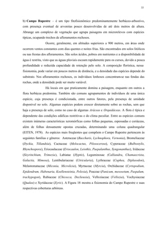 33




b) Campo Rupestre – é um tipo fitofisionômico predominantemente herbáceo-arbustivo,
com presença eventual de arvoretas pouco desenvolvidas de até dois metros de altura.
Abrange um complexo de vegetação que agrupa paisagens em microrelevos com espécies
típicas, ocupando trechos de afloramentos rochosos.
                 Ocorre, geralmente, em altitudes superiores a 900 metros, em áreas onde
ocorrem ventos constantes com dias quentes e noites frias. São encontrados em solos litólicos
ou nas frestas dos afloramentos. São solos ácidos, pobres em nutrientes e a disponibilidade de
água é restrita, visto que as águas pluviais escoam rapidamente para os cursos, devido a pouca
profundidade e reduzida capacidade de retenção pelo solo. A composição florística, nessa
fisionomia, pode variar em poucos metros de distância, e a densidade das espécies depende do
substrato. Nos afloramentos rochosos, os indivíduos lenhosos concentram-se nas fendas das
rochas, onde a densidade pode ser muito variável.
                 Há locais em que praticamente domina a paisagem, enquanto em outros a
flora herbácea predomina. Também são comuns agrupamentos de indivíduos de uma única
espécie, cuja presença é condicionada, entre outros fatores, pela presença de umidade
disponível no solo. Algumas espécies podem crescer diretamente sobre as rochas, sem que
haja a presença de solo, como no caso de algumas Aráceas e Orquidáceas. A flora é típica e
dependente das condições edáficas restritivas e do clima peculiar. Entre as espécies comuns
existem inúmeras características xeromórficas como folhas pequenas, espessadas e coriáceas,
além de folhas densamente opostas cruzadas, determinando uma coluna quadrangular
(EITEN, 1978). As espécies mais freqüentes que compõem o Campo Rupestre pertencem às
seguintes famílias e gêneros: Asteraceae (Baccharis, Lychnophora, Vernonia), Bromeliaceae
(Dyckia, Tillandsia), Cactaceae (Melocactus, Pilosocereus), Cyperaceae (Bulbostylis,
Rhynchospora), Eriocaulaceae (Eriocaulon, Leiothix, Paepalanthus, Syngonanthus), Iridaceae
(Sisyrinchium, Trimezia), Labiatae (Hyptis), Leguminosae (Calliandra, Chamaecrista,
Galactia, Mimosa), Lentibulariaceae (Utricularia), Lythraceae (Cuphea, Diplusodon),
Melastomataceae (Miconia, Microlicia), Myrtaceae (Myrcia), Orchidaceae (Cyrtopodium,
Epidendrum, Habenaria, Koellensteinia, Pelexia), Poaceae (Panicum, mesosetum, Paspalum,
trachypogon), Rubiaceae (Chicocca, Declieuxia), Velloziaceae (Vellozia), Vochysiaceae
(Qualea) e Xyridaceae (Xyris). A Figura 18 mostra a fisionomia do Campo Rupestre e suas
respectivas coberturas arbóreas.
 