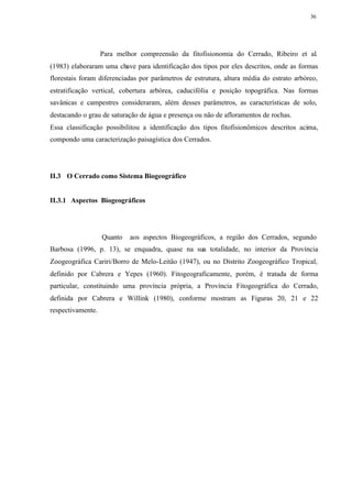36




                   Para melhor compreensão da fitofisionomia do Cerrado, Ribeiro et al.
(1983) elaboraram uma chave para identificação dos tipos por eles descritos, onde as formas
florestais foram diferenciadas por parâmetros de estrutura, altura média do estrato arbóreo,
estratificação vertical, cobertura arbórea, caducifólia e posição topográfica. Nas formas
savânicas e campestres consideraram, além desses parâmetros, as características de solo,
destacando o grau de saturação de água e presença ou não de afloramentos de rochas.
Essa classificação possibilitou a identificação dos tipos fitofisionômicos descritos acima,
compondo uma caracterização paisagística dos Cerrados.




II.3 O Cerrado como Sistema Biogeográfico


II.3.1 Aspectos Biogeográficos




                   Quanto   aos aspectos Biogeográficos, a região dos Cerrados, segundo
Barbosa (1996, p. 13), se enquadra, quase na sua totalidade, no interior da Província
Zoogeográfica Cariri/Borro de Melo-Leitão (1947), ou no Distrito Zoogeográfico Tropical,
definido por Cabrera e Yepes (1960). Fitogeograficamente, porém, é tratada de forma
particular, constituindo uma província própria, a Província Fitogeográfica do Cerrado,
definida por Cabrera e Willink (1980), conforme mostram as Figuras 20, 21 e 22
respectivamente.
 